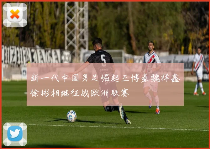 新一代中国男足崛起王博豪魏祥鑫徐彬相继征战欧洲联赛