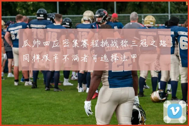 瓜帅回应密集赛程挑战称三冠之路同样艰辛不满者可选择法甲