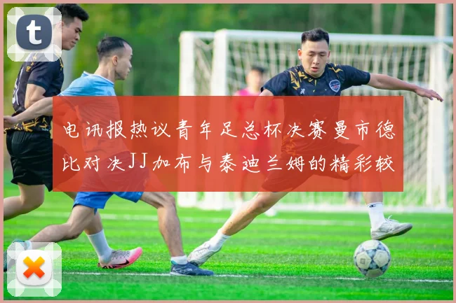 电讯报热议青年足总杯决赛曼市德比对决JJ加布与泰迪兰姆的精彩较量