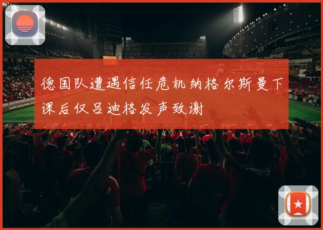 德国队遭遇信任危机纳格尔斯曼下课后仅吕迪格发声致谢