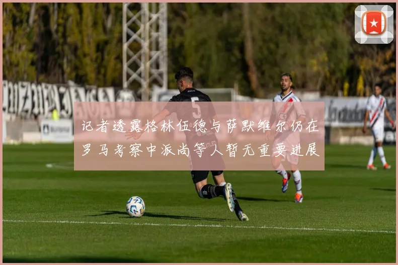 记者透露格林伍德与萨默维尔仍在罗马考察中派尚等人暂无重要进展消息
