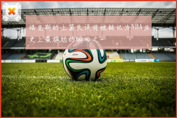 福克斯的上篮失误将被铭记为NBA历史上最尴尬的瞬间之一