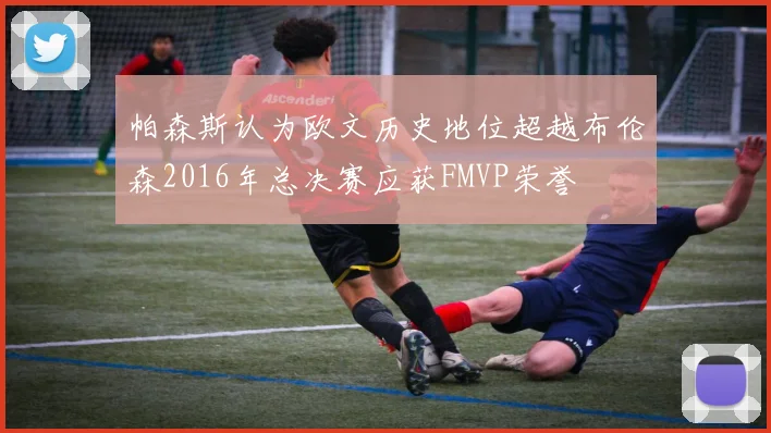 帕森斯认为欧文历史地位超越布伦森2016年总决赛应获FMVP荣誉