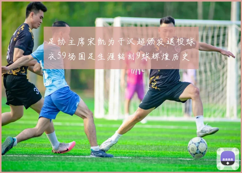 足协主席宋凯为于汉超颁发退役球衣59场国足生涯铭刻9球辉煌历史