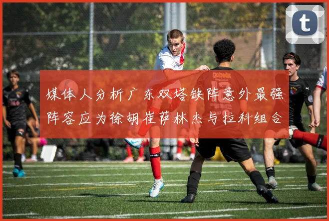 媒体人分析广东双塔缺阵意外最强阵容应为徐胡崔萨林杰与拉科组合