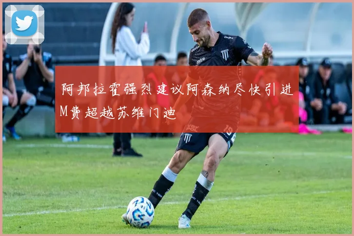 阿邦拉霍强烈建议阿森纳尽快引进M费超越苏维门迪