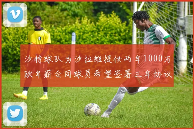沙特球队为沙拉维提供两年1000万欧年薪合同球员希望签署三年协议