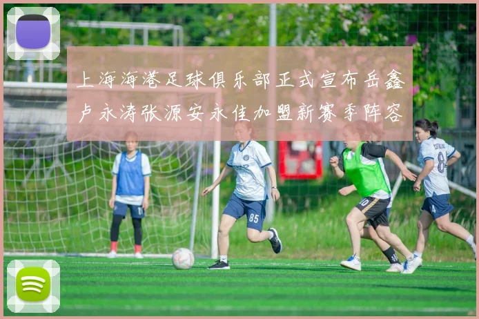 上海海港足球俱乐部正式宣布岳鑫卢永涛张源安永佳加盟新赛季阵容更新