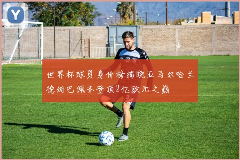 世界杯球员身价榜揭晓亚马尔哈兰德姆巴佩齐登顶2亿欧元之巅
