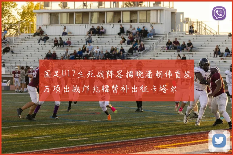 国足U17生死战阵容揭晓潘朝伟首发万项出战邝兆镭替补出征卡塔尔