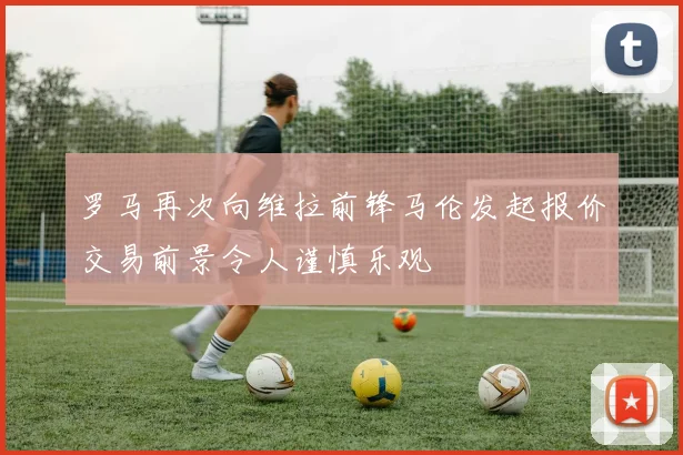 罗马再次向维拉前锋马伦发起报价交易前景令人谨慎乐观