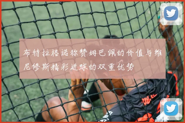 布特拉格诺称赞姆巴佩的价值与维尼修斯精彩进球的双重优势