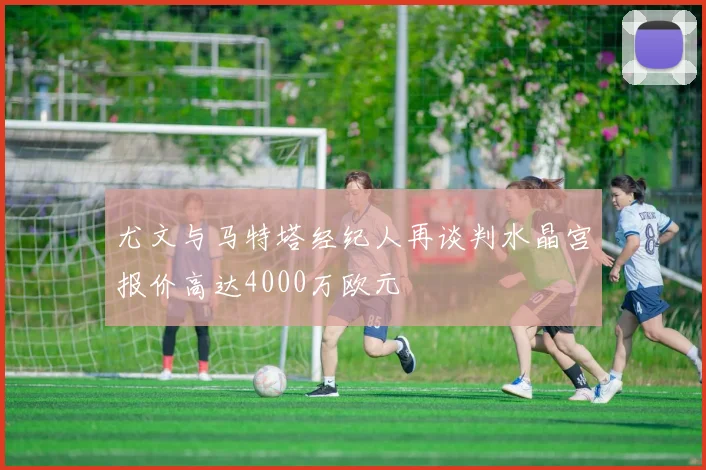 尤文与马特塔经纪人再谈判水晶宫报价高达4000万欧元