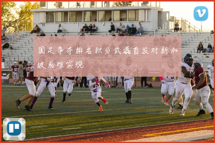 国足争夺排名积分武磊首发对新加坡或难实现