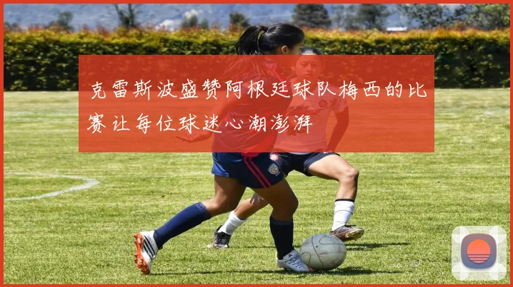 克雷斯波盛赞阿根廷球队梅西的比赛让每位球迷心潮澎湃