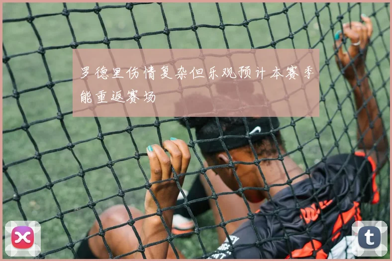 罗德里伤情复杂但乐观预计本赛季能重返赛场