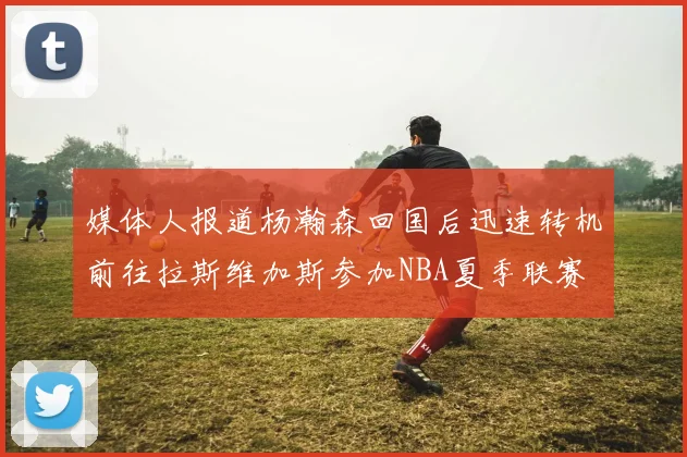 媒体人报道杨瀚森回国后迅速转机前往拉斯维加斯参加NBA夏季联赛