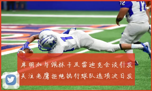 库明加与佩林卡及雷迪克会谈引发关注老鹰拒绝执行球队选项次日发生