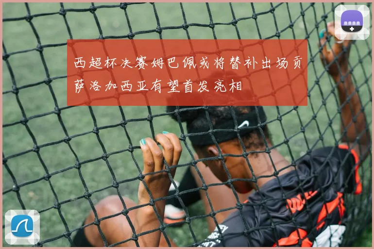 西超杯决赛姆巴佩或将替补出场贡萨洛加西亚有望首发亮相