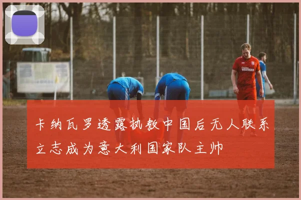 卡纳瓦罗透露执教中国后无人联系立志成为意大利国家队主帅