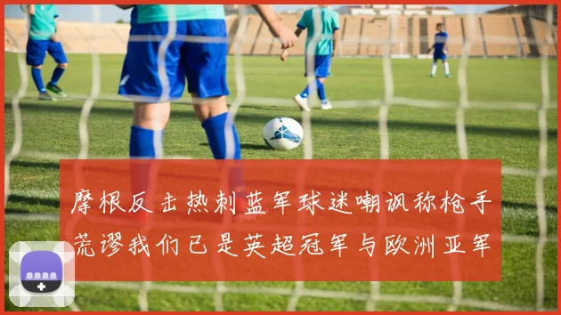 摩根反击热刺蓝军球迷嘲讽称枪手荒谬我们已是英超冠军与欧洲亚军