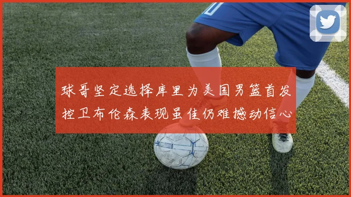 球哥坚定选择库里为美国男篮首发控卫布伦森表现虽佳仍难撼动信心