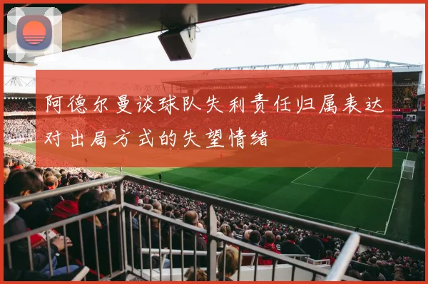 阿德尔曼谈球队失利责任归属表达对出局方式的失望情绪