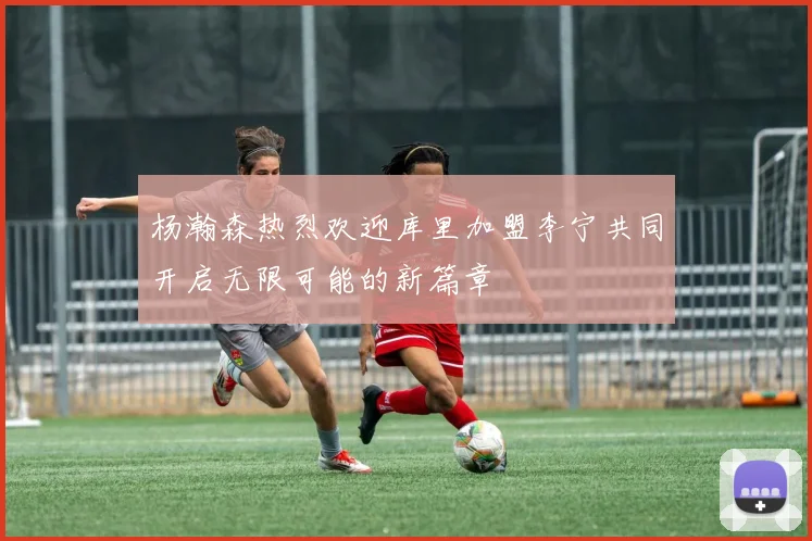 杨瀚森热烈欢迎库里加盟李宁共同开启无限可能的新篇章