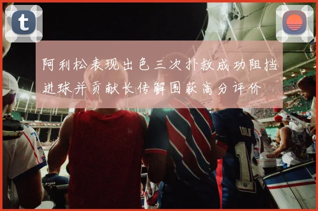 阿利松表现出色三次扑救成功阻挡进球并贡献长传解围获高分评价
